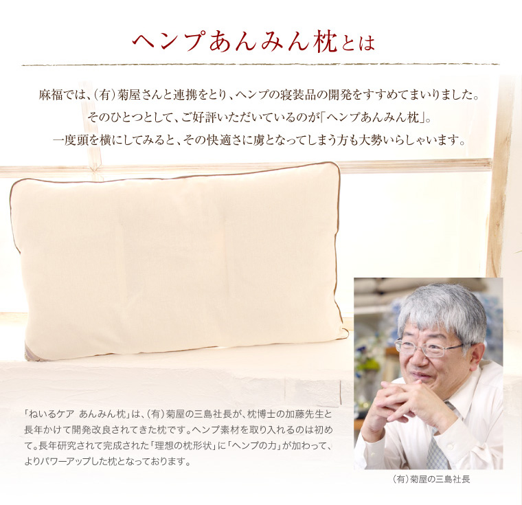 麻福では、有限会社菊屋さんと連携をとり、ヘンプの寝装品の開発をすすめてまいりました。そのひとつとして、ご好評いただいているのが「ヘンプあんみん枕」。一度横にしてみると、その快適さに虜となってしまう方も大勢いらっしゃいます。